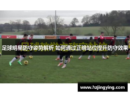 足球明星防守姿势解析 如何通过正确站位提升防守效果