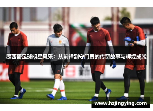 墨西哥足球明星风采：从前锋到守门员的传奇故事与辉煌成就