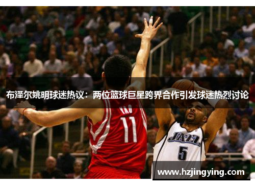 布泽尔姚明球迷热议：两位篮球巨星跨界合作引发球迷热烈讨论