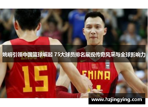 姚明引领中国篮球崛起 75大球员排名展现传奇风采与全球影响力
