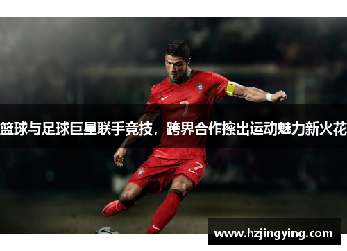 篮球与足球巨星联手竞技，跨界合作擦出运动魅力新火花
