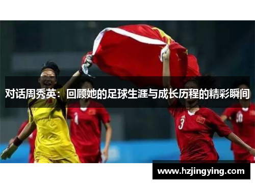 对话周秀英：回顾她的足球生涯与成长历程的精彩瞬间