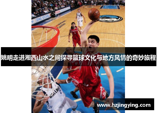 姚明走进湘西山水之间探寻篮球文化与地方风情的奇妙旅程